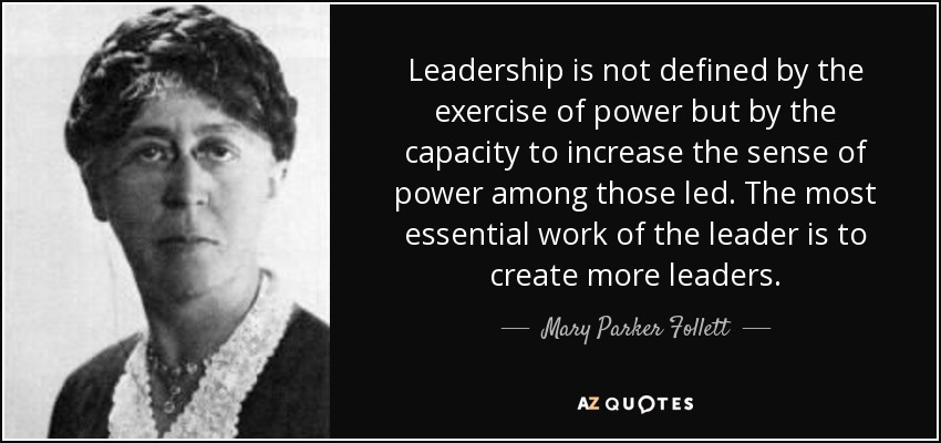 "Leadership is not defined by the exercise of power but by the capacity to increase the sense of power among those led. The most essential work of the leader is to create more leaders." 
~Mary Parker Follett